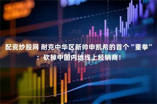 配资炒股网 耐克中华区新帅申凯希的首个“重拳”：砍掉中国内地线上经销商！